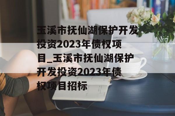 玉溪市抚仙湖保护开发投资2023年债权项目_玉溪市抚仙湖保护开发投资2023年债权项目招标