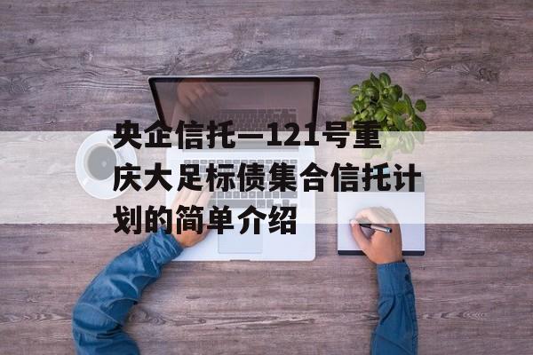 央企信托—121号重庆大足标债集合信托计划的简单介绍