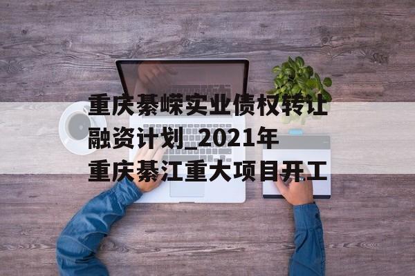 重庆綦嵘实业债权转让融资计划_2021年重庆綦江重大项目开工