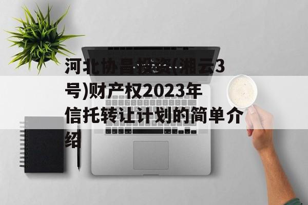 河北协昌投资(湘云3号)财产权2023年信托转让计划的简单介绍