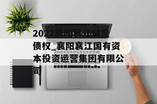 2022襄阳襄江城投债权_襄阳襄江国有资本投资运营集团有限公司