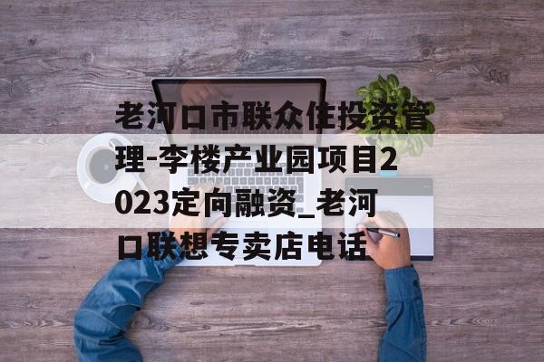 老河口市联众住投资管理-李楼产业园项目2023定向融资_老河口联想专卖店电话