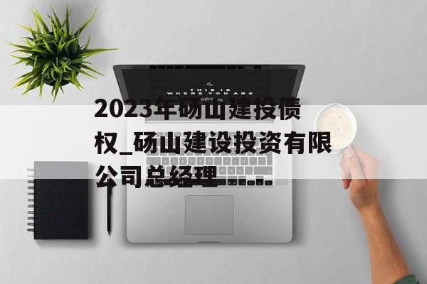 2023年砀山建投债权_砀山建设投资有限公司总经理