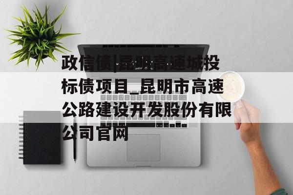 政信债|昆明高速城投标债项目_昆明市高速公路建设开发股份有限公司官网