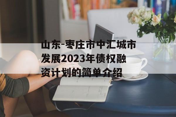 山东-枣庄市中汇城市发展2023年债权融资计划的简单介绍