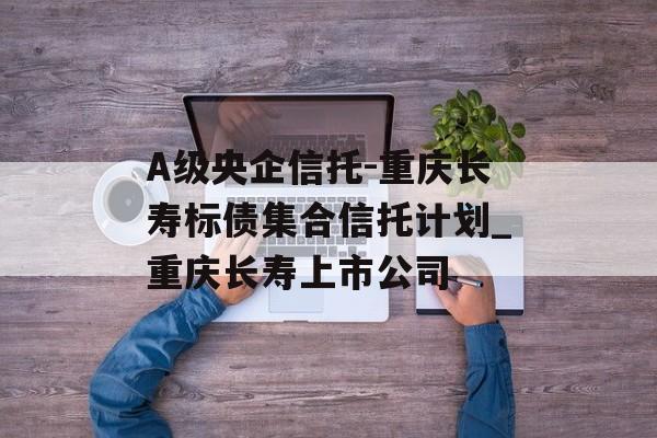 A级央企信托-重庆长寿标债集合信托计划_重庆长寿上市公司