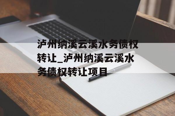 泸州纳溪云溪水务债权转让_泸州纳溪云溪水务债权转让项目