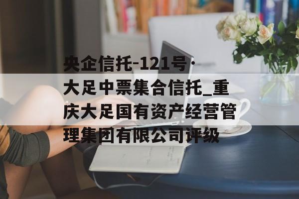 央企信托-121号·大足中票集合信托_重庆大足国有资产经营管理集团有限公司评级