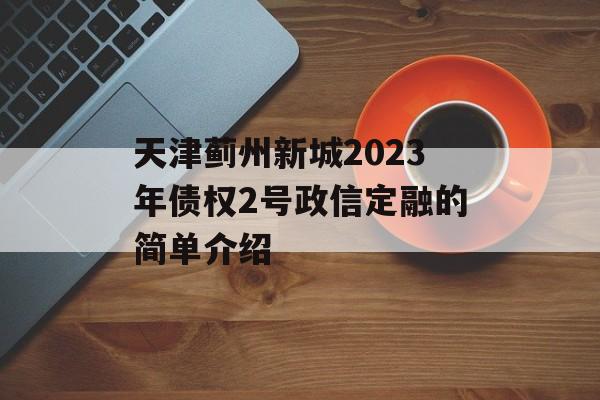 天津蓟州新城2023年债权2号政信定融的简单介绍