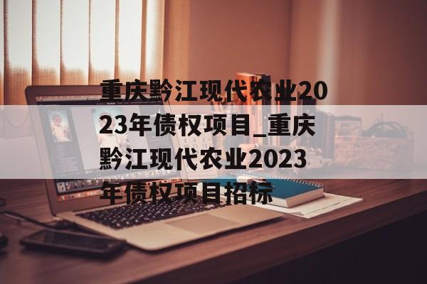 重庆黔江现代农业2023年债权项目_重庆黔江现代农业2023年债权项目招标