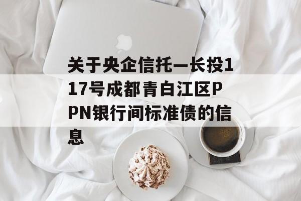 关于央企信托—长投117号成都青白江区PPN银行间标准债的信息