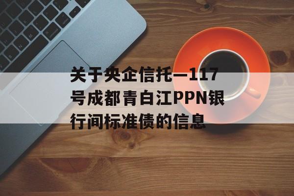 关于央企信托—117号成都青白江PPN银行间标准债的信息