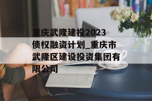 重庆武隆建投2023债权融资计划_重庆市武隆区建设投资集团有限公司