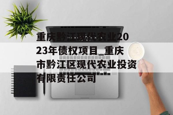 重庆黔江现代农业2023年债权项目_重庆市黔江区现代农业投资有限责任公司