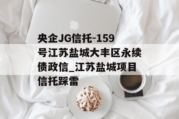 央企JG信托-159号江苏盐城大丰区永续债政信_江苏盐城项目信托踩雷