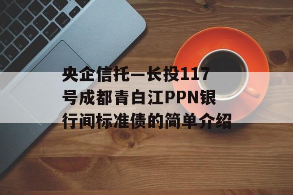 央企信托—长投117号成都青白江PPN银行间标准债的简单介绍