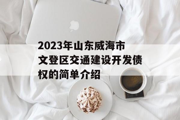 2023年山东威海市文登区交通建设开发债权的简单介绍