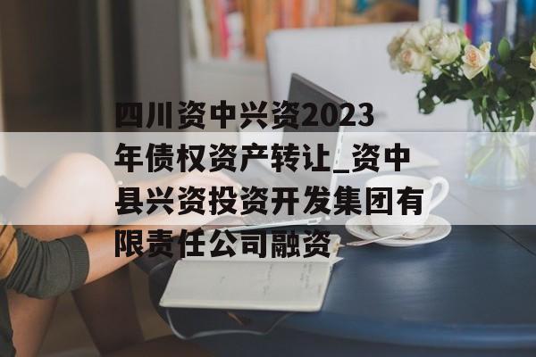 四川资中兴资2023年债权资产转让_资中县兴资投资开发集团有限责任公司融资