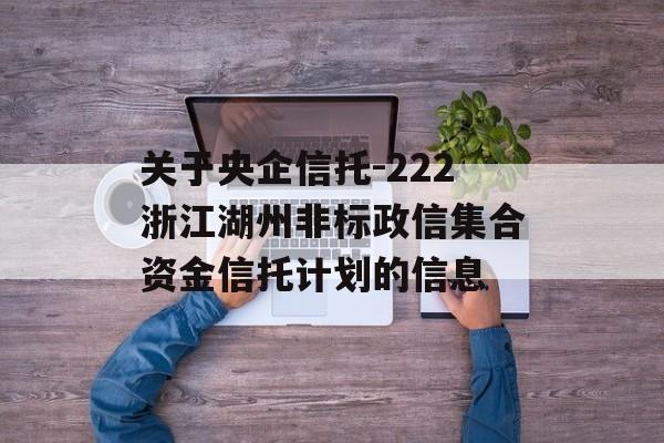 关于央企信托-222浙江湖州非标政信集合资金信托计划的信息