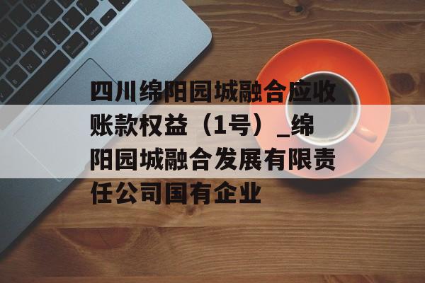 四川绵阳园城融合应收账款权益（1号）_绵阳园城融合发展有限责任公司国有企业