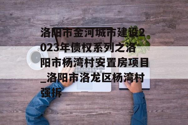 洛阳市金河城市建设2023年债权系列之洛阳市杨湾村安置房项目_洛阳市洛龙区杨湾村强拆