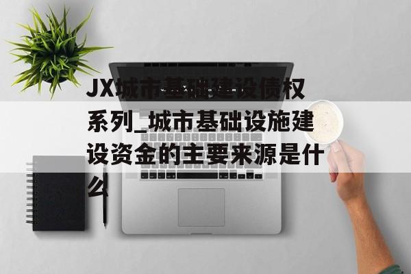 JX城市基础建设债权系列_城市基础设施建设资金的主要来源是什么