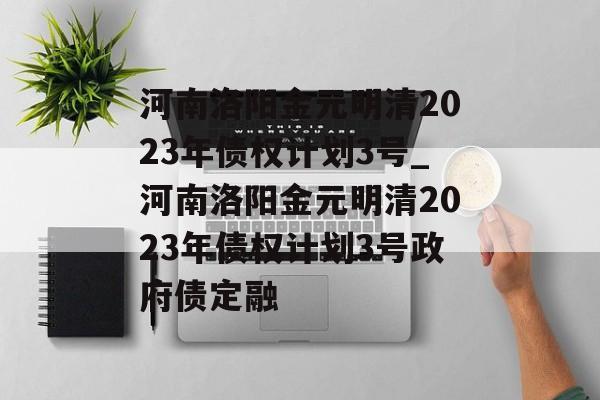 河南洛阳金元明清2023年债权计划3号_河南洛阳金元明清2023年债权计划3号政府债定融