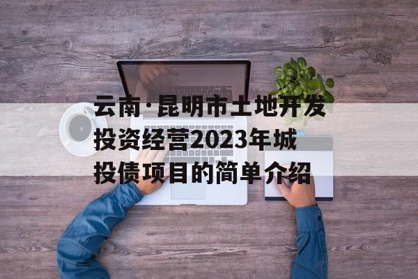 云南·昆明市土地开发投资经营2023年城投债项目的简单介绍