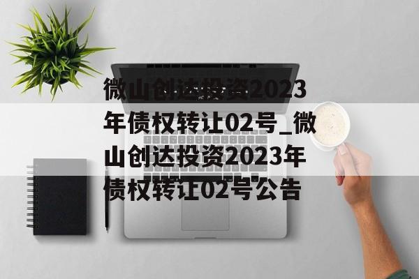 微山创达投资2023年债权转让02号_微山创达投资2023年债权转让02号公告