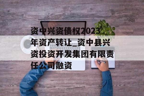 资中兴资债权2023年资产转让_资中县兴资投资开发集团有限责任公司融资