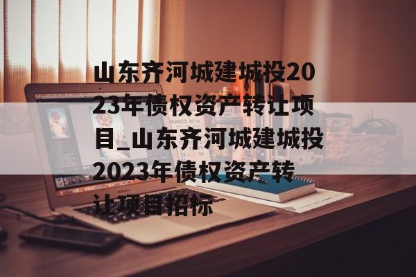 山东齐河城建城投2023年债权资产转让项目_山东齐河城建城投2023年债权资产转让项目招标