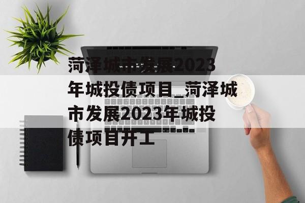 菏泽城市发展2023年城投债项目_菏泽城市发展2023年城投债项目开工