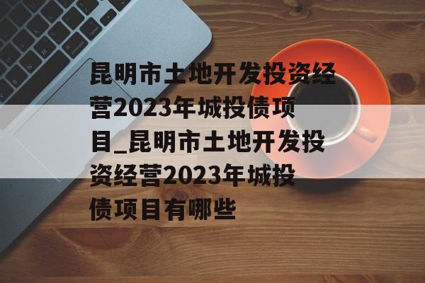 昆明市土地开发投资经营2023年城投债项目_昆明市土地开发投资经营2023年城投债项目有哪些