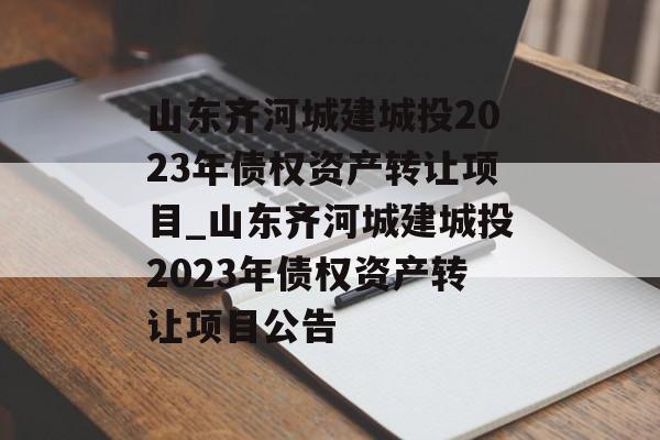 山东齐河城建城投2023年债权资产转让项目_山东齐河城建城投2023年债权资产转让项目公告