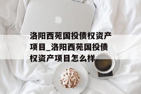 洛阳西苑国投债权资产项目_洛阳西苑国投债权资产项目怎么样