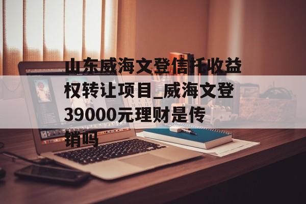 山东威海文登信托收益权转让项目_威海文登39000元理财是传销吗