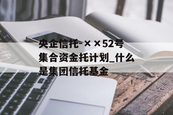 央企信托-××52号集合资金托计划_什么是集团信托基金