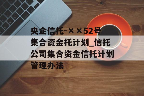 央企信托-××52号集合资金托计划_信托公司集合资金信托计划管理办法