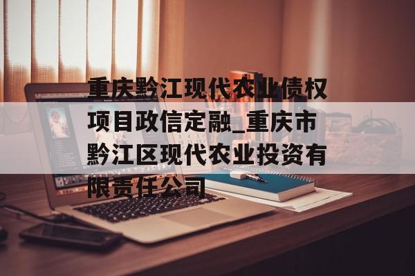 重庆黔江现代农业债权项目政信定融_重庆市黔江区现代农业投资有限责任公司