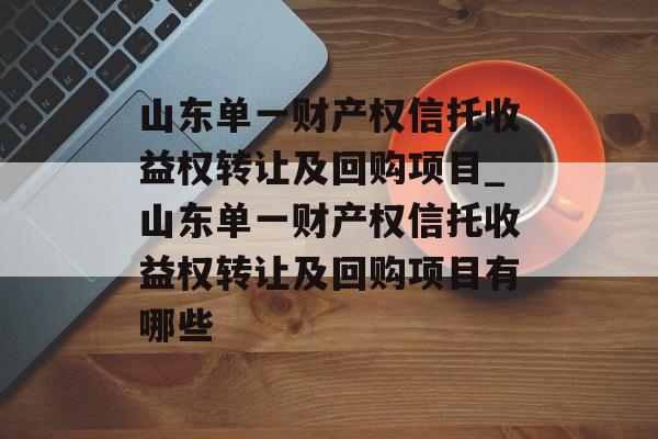 山东单一财产权信托收益权转让及回购项目_山东单一财产权信托收益权转让及回购项目有哪些