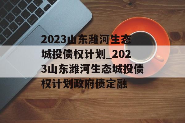 2023山东潍河生态城投债权计划_2023山东潍河生态城投债权计划政府债定融