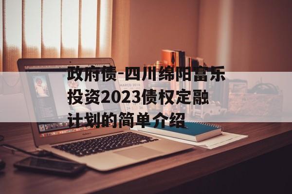 政府债-四川绵阳富乐投资2023债权定融计划的简单介绍