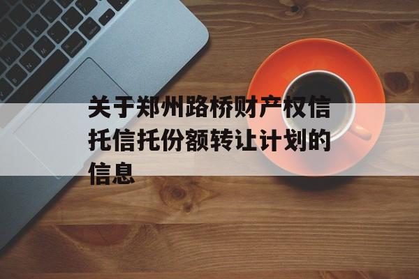 关于郑州路桥财产权信托信托份额转让计划的信息