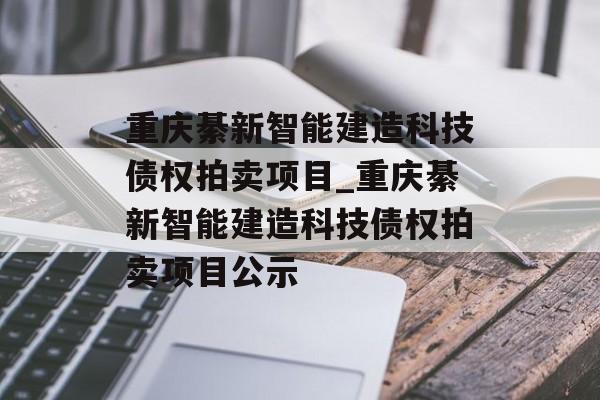 重庆綦新智能建造科技债权拍卖项目_重庆綦新智能建造科技债权拍卖项目公示