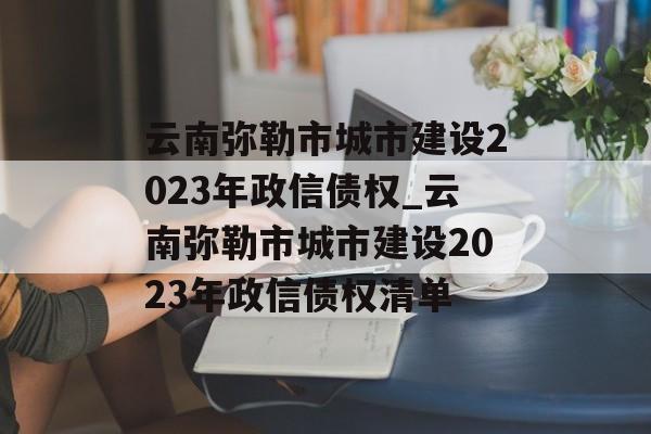 云南弥勒市城市建设2023年政信债权_云南弥勒市城市建设2023年政信债权清单