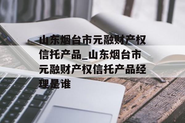 山东烟台市元融财产权信托产品_山东烟台市元融财产权信托产品经理是谁