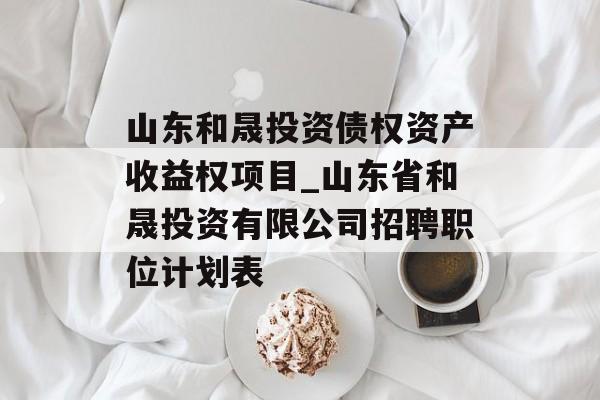 山东和晟投资债权资产收益权项目_山东省和晟投资有限公司招聘职位计划表