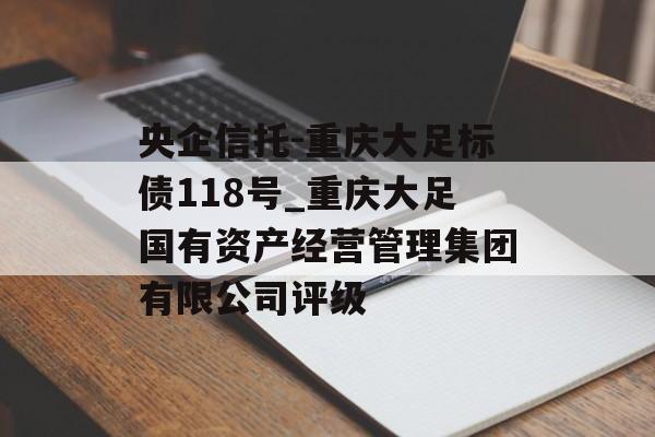 央企信托-重庆大足标债118号_重庆大足国有资产经营管理集团有限公司评级