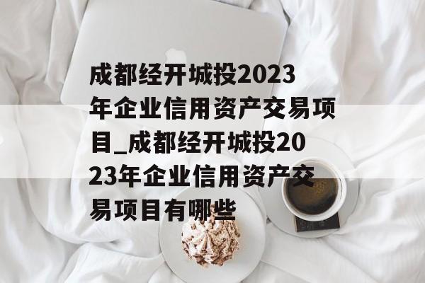 成都经开城投2023年企业信用资产交易项目_成都经开城投2023年企业信用资产交易项目有哪些