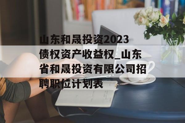 山东和晟投资2023债权资产收益权_山东省和晟投资有限公司招聘职位计划表